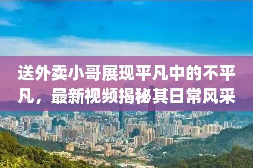 送外賣小哥展現(xiàn)平凡中的不平凡，最新視頻揭秘其日常風(fēng)采