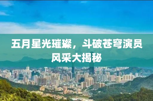 五月星光璀璨，斗破蒼穹演員風(fēng)采大揭秘
