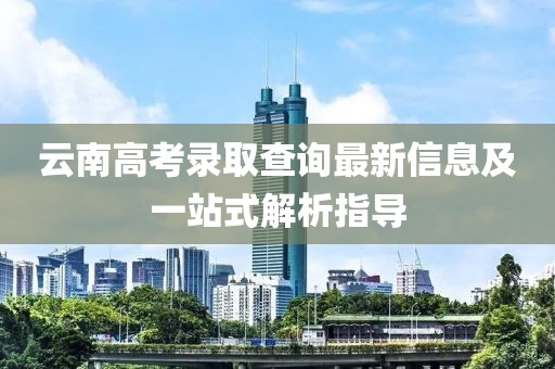 云南高考錄取查詢最新信息及一站式解析指導