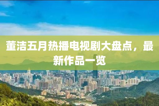 董潔五月熱播電視劇大盤點(diǎn)，最新作品一覽