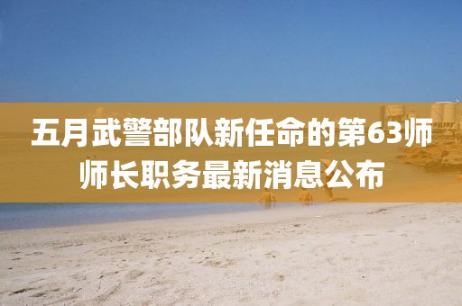 五月武警部隊新任命的第63師師長職務(wù)最新消息公布