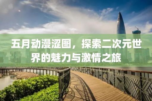 五月動(dòng)漫澀圖，探索二次元世界的魅力與激情之旅