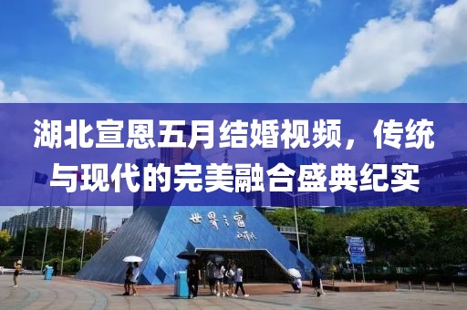 湖北宣恩五月結(jié)婚視頻，傳統(tǒng)與現(xiàn)代的完美融合盛典紀(jì)實