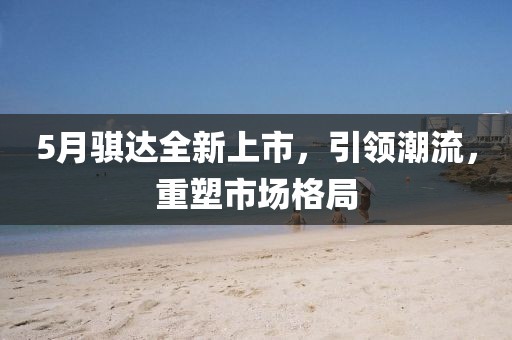 5月騏達(dá)全新上市，引領(lǐng)潮流，重塑市場(chǎng)格局