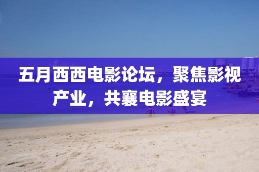 五月西西電影論壇，聚焦影視產(chǎn)業(yè)，共襄電影盛宴