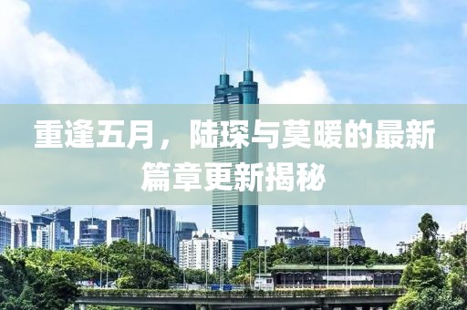 重逢五月，陸琛與莫暖的最新篇章更新揭秘