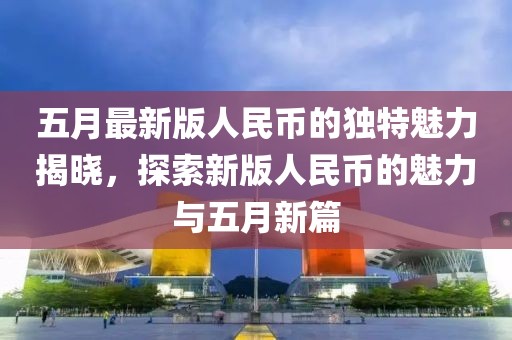 五月最新版人民幣的獨特魅力揭曉，探索新版人民幣的魅力與五月新篇
