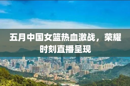 五月中國女籃熱血激戰(zhàn)，榮耀時刻直播呈現(xiàn)