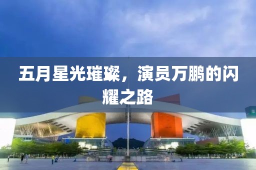 五月星光璀璨，演員萬鵬的閃耀之路