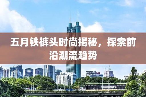 五月鐵褲頭時(shí)尚揭秘，探索前沿潮流趨勢(shì)