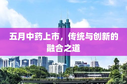 五月中藥上市，傳統(tǒng)與創(chuàng)新的融合之道
