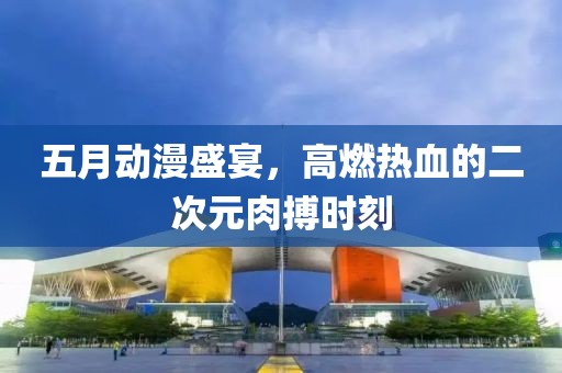 五月動漫盛宴，高燃熱血的二次元肉搏時刻