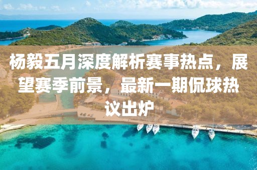 楊毅五月深度解析賽事熱點，展望賽季前景，最新一期侃球熱議出爐