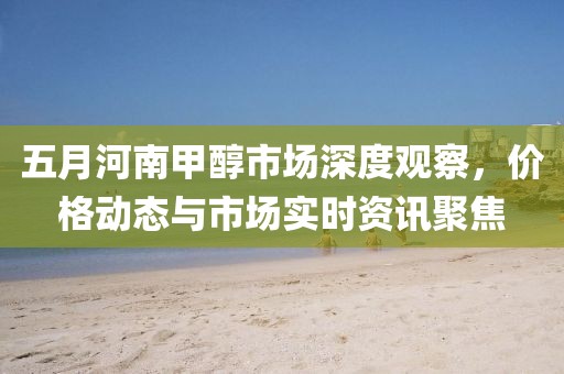 五月河南甲醇市場(chǎng)深度觀察，價(jià)格動(dòng)態(tài)與市場(chǎng)實(shí)時(shí)資訊聚焦