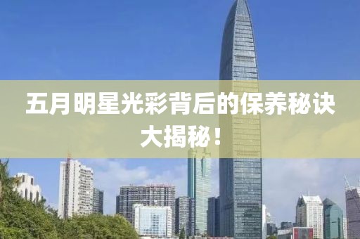 五月明星光彩背后的保養(yǎng)秘訣大揭秘！