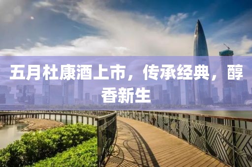 五月杜康酒上市，傳承經(jīng)典，醇香新生