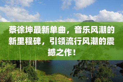 蔡徐坤最新單曲，音樂(lè)風(fēng)潮的新里程碑，引領(lǐng)流行風(fēng)潮的震撼之作！