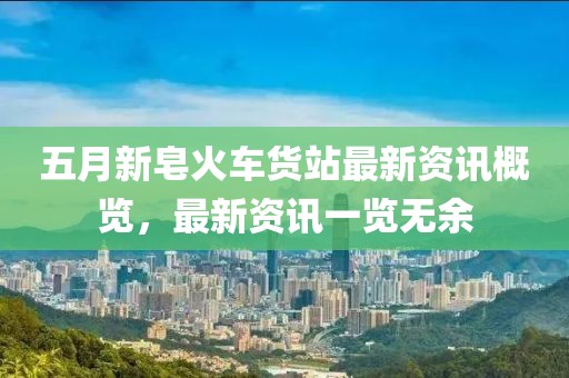 五月新皂火車貨站最新資訊概覽，最新資訊一覽無(wú)余
