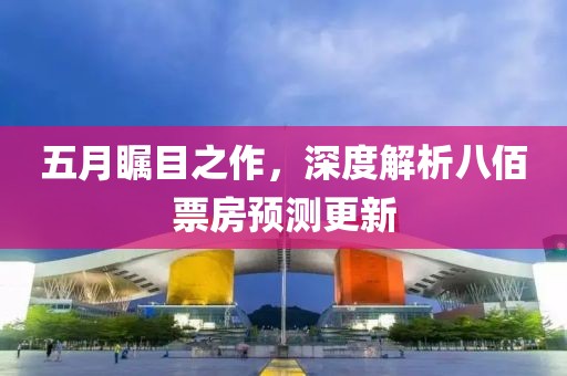 五月矚目之作，深度解析八佰票房預(yù)測(cè)更新