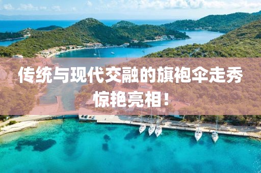 傳統(tǒng)與現(xiàn)代交融的旗袍傘走秀驚艷亮相！
