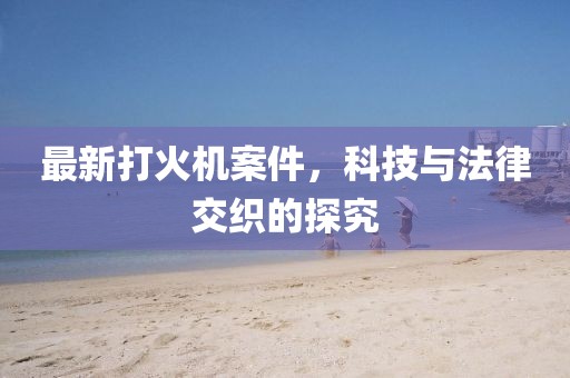最新打火機(jī)案件，科技與法律交織的探究