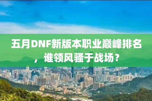 五月DNF新版本職業(yè)巔峰排名，誰領(lǐng)風(fēng)騷于戰(zhàn)場(chǎng)？