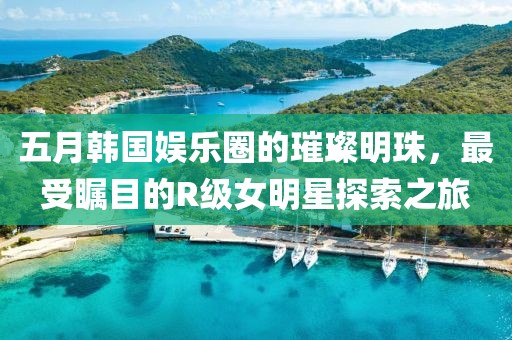五月韓國娛樂圈的璀璨明珠，最受矚目的R級女明星探索之旅