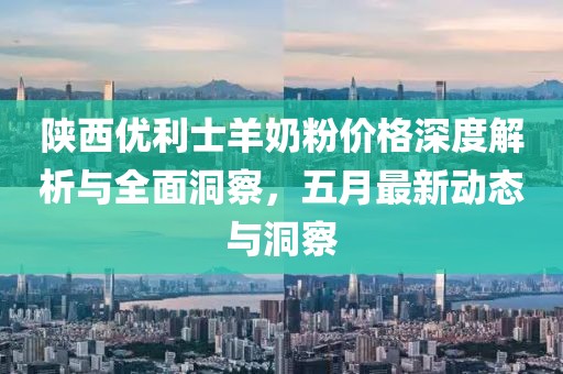 陜西優(yōu)利士羊奶粉價(jià)格深度解析與全面洞察，五月最新動(dòng)態(tài)與洞察