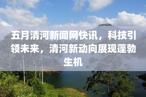 五月清河新聞網(wǎng)快訊，科技引領(lǐng)未來，清河新動向展現(xiàn)蓬勃生機(jī)
