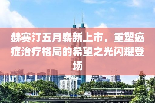 赫賽汀五月嶄新上市，重塑癌癥治療格局的希望之光閃耀登場(chǎng)