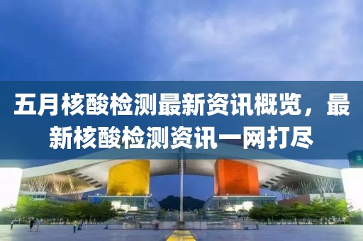 五月核酸檢測(cè)最新資訊概覽，最新核酸檢測(cè)資訊一網(wǎng)打盡
