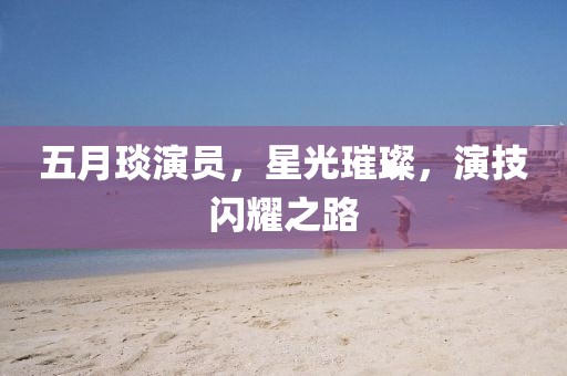 五月琰演員，星光璀璨，演技閃耀之路