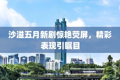 沙溢五月新劇驚艷熒屏，精彩表現(xiàn)引矚目
