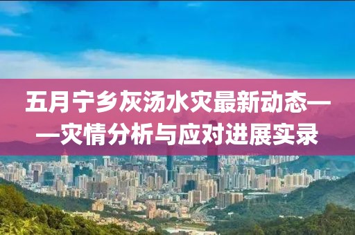 五月寧鄉(xiāng)灰湯水災(zāi)最新動(dòng)態(tài)——災(zāi)情分析與應(yīng)對(duì)進(jìn)展實(shí)錄