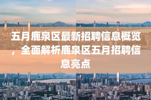 五月鹿泉區(qū)最新招聘信息概覽，全面解析鹿泉區(qū)五月招聘信息亮點(diǎn)