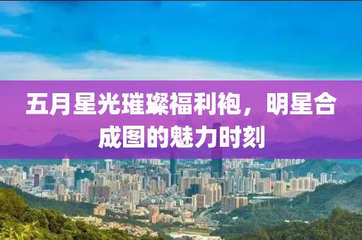 五月星光璀璨福利袍，明星合成圖的魅力時刻