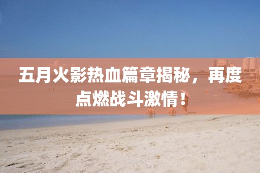 五月火影熱血篇章揭秘，再度點(diǎn)燃戰(zhàn)斗激情！