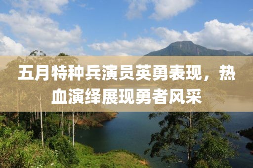 五月特種兵演員英勇表現(xiàn)，熱血演繹展現(xiàn)勇者風(fēng)采
