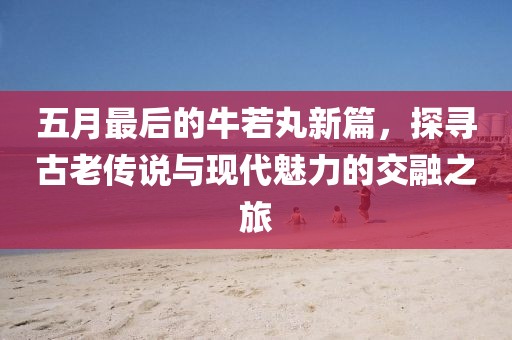 五月最后的牛若丸新篇，探尋古老傳說與現(xiàn)代魅力的交融之旅