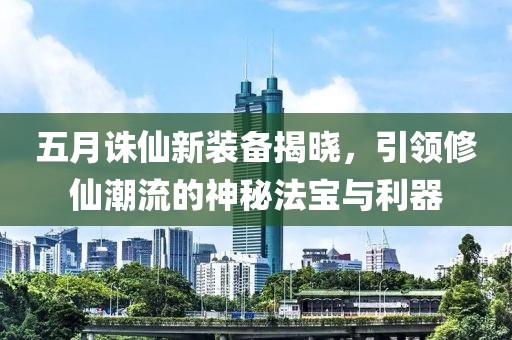 五月誅仙新裝備揭曉，引領(lǐng)修仙潮流的神秘法寶與利器