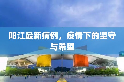 陽(yáng)江最新病例，疫情下的堅(jiān)守與希望