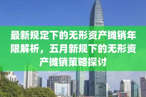 最新規(guī)定下的無形資產(chǎn)攤銷年限解析，五月新規(guī)下的無形資產(chǎn)攤銷策略探討