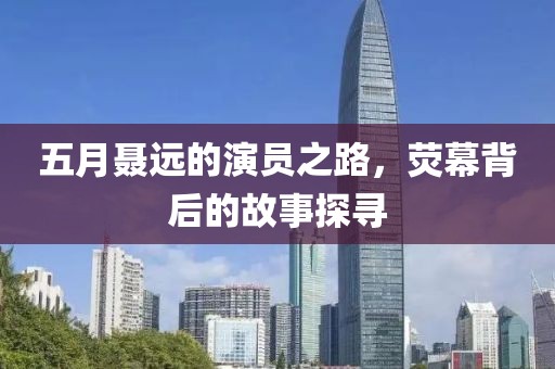 五月聶遠(yuǎn)的演員之路，熒幕背后的故事探尋