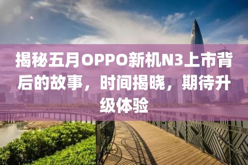 揭秘五月OPPO新機(jī)N3上市背后的故事，時(shí)間揭曉，期待升級(jí)體驗(yàn)