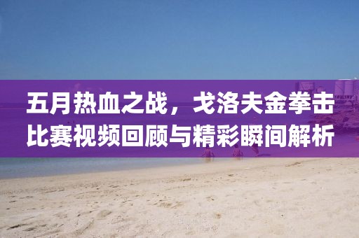 五月熱血之戰(zhàn)，戈洛夫金拳擊比賽視頻回顧與精彩瞬間解析
