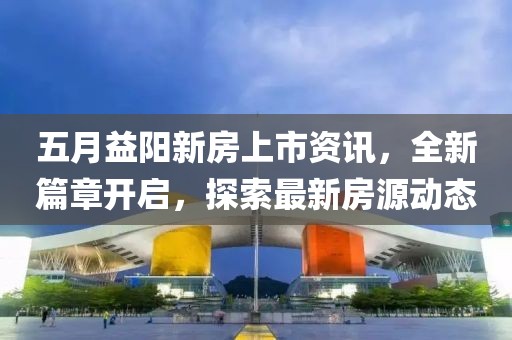 五月益陽新房上市資訊，全新篇章開啟，探索最新房源動態(tài)