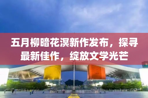 五月柳暗花溟新作發(fā)布，探尋最新佳作，綻放文學光芒