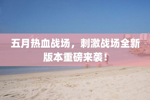 五月熱血戰(zhàn)場，刺激戰(zhàn)場全新版本重磅來襲！