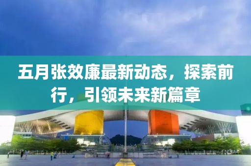 五月張效廉最新動(dòng)態(tài)，探索前行，引領(lǐng)未來新篇章