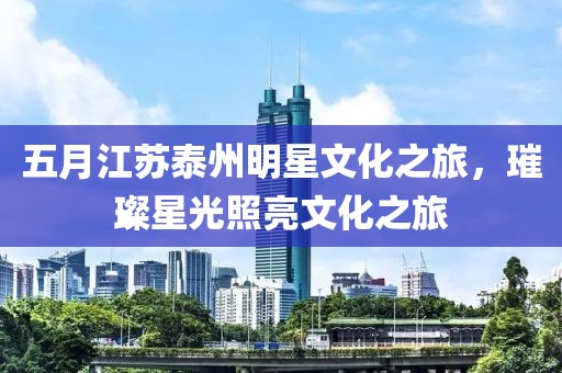 五月江蘇泰州明星文化之旅，璀璨星光照亮文化之旅